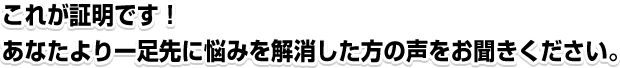 これが証明です！あなたより一足先に悩みを解消した方の声をお聞きください。