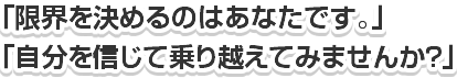 「限界を決めるのはあなたです。」「自分を信じて乗り越えてみませんか？」