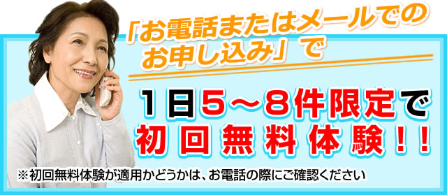 「お電話またはメールでのお申し込み」で1日5～8件限定で初回無料体験！！※初回無料体験が適用かどうかは、お電話の際にご確認ください