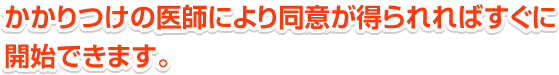 かかりつけの医師により同意が得られればすぐに開始できます。