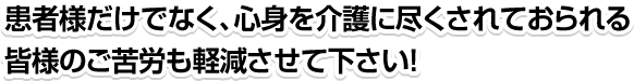 患者様だけでなく、心身を介護に尽くされておられる皆様のご苦労も軽減させてください！