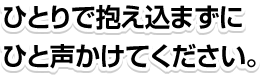 ひとりで抱え込まずにひと声かけてください。