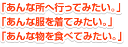 「あんなところへ行ってみたい。」 「あんな服を着てみたい。」 「あんなものを食べてみたい。」