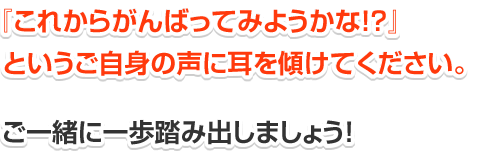 「これからがんばってみようかな？」というご自身の声に耳を傾けてください。一緒に一歩踏み出しましょう！